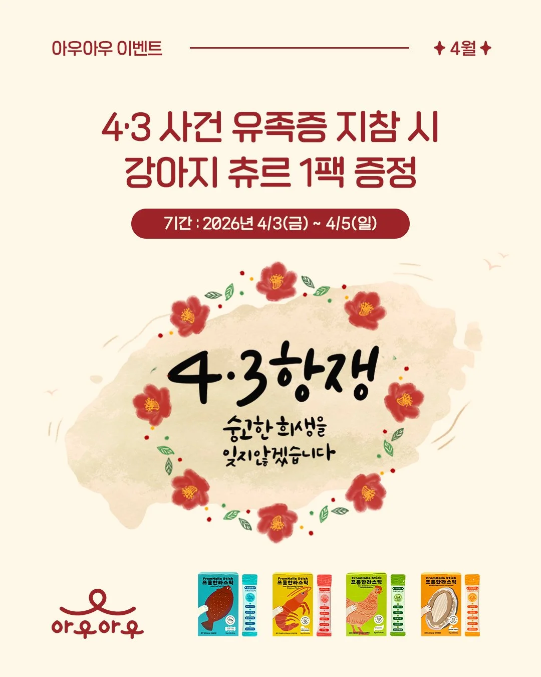 [이벤트] 4&middot;3 사건 유족증 지참 시 강아지 츄르 1팩 증정

기간 : 2026년 4/3(금) ~ 4/5(일)

이벤트 기간 동안 4&middot;3사건 유족증을 지참하신 유족분들께 
청정 제주의 프리미엄 원료로 만든 강아지 츄르 1팩을 선물로 드립니다. 

작은 정성이지만, 
아픔을 기억하고, 
함께하는 마음을 전하고자 합니다. 

감사합니다.