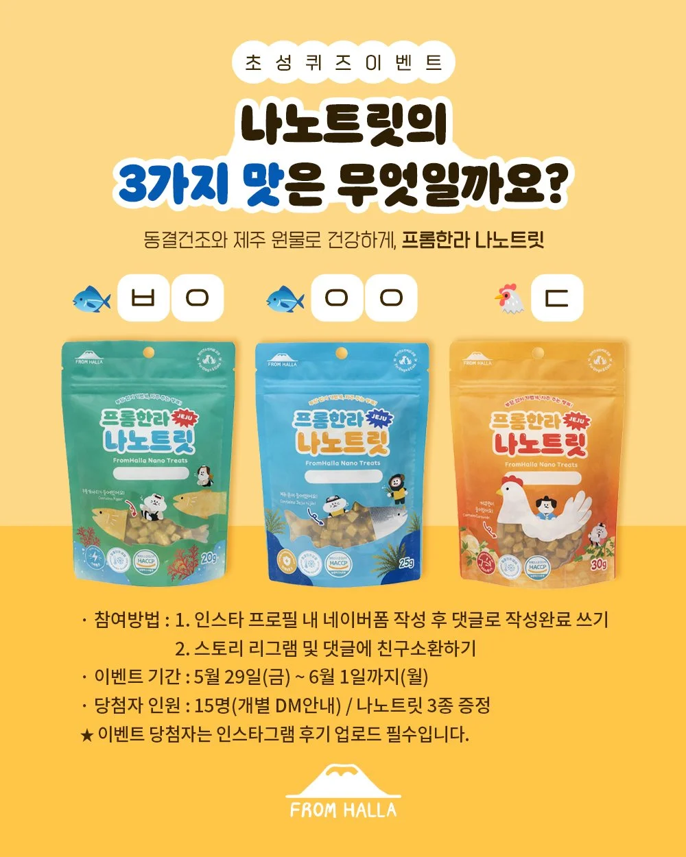 🎉 프롬한라 신제품 초성퀴즈 EVENT 🎉

동결건조 공법과
제주산 톳, 우뭇가사리, 커큐민으로
건강하게 급여 가능한
프롬한라 나노트릿 🐾

과연 나노트릿의 3가지 맛은 무엇일까요? 😆

초성을 보고 정답을 맞춰주세요!

🐟 ㅇ ㅇ
🐟 ㅂ ㅇ
🐔 ㄷ 

정답을 맞춰주신 분들 중
추첨을 통해 나노트릿 3종을 선물로 드립니다 🎁✨

✔ 참여방법
1. 인스타 프로필 내 네이버폼 작성 후 댓글에 ✨작성완료✨ 남기기
※ 댓글에 정답 작성 