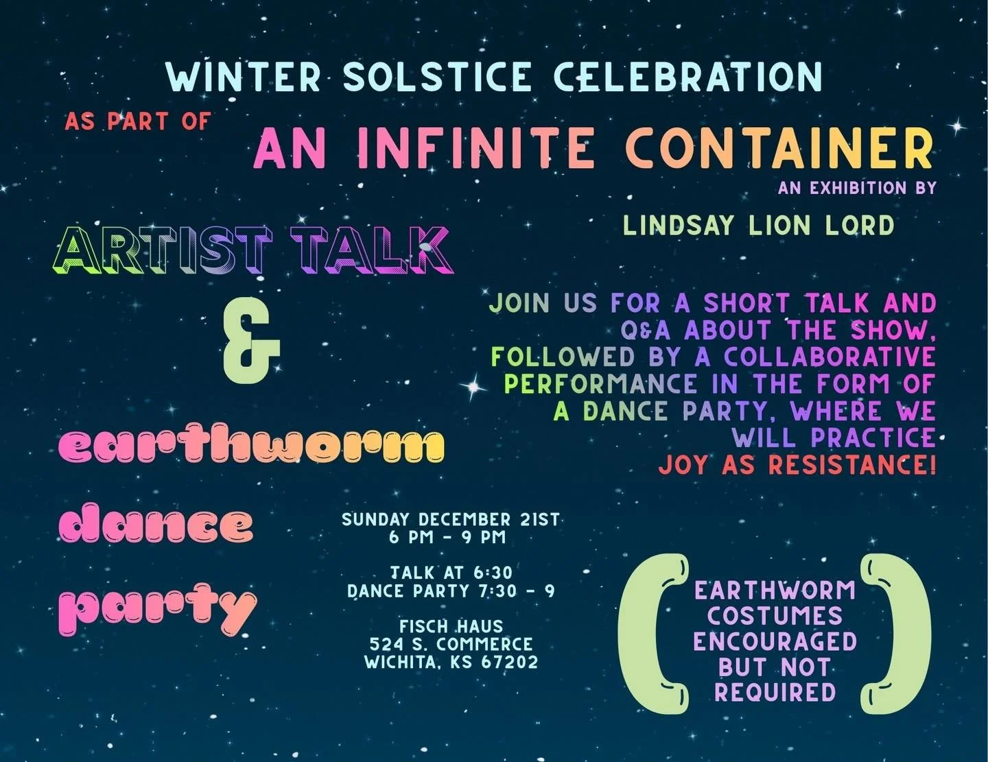 JOIN ME‼️

Sunday, December 21st, 6 pm- 9 pm 
Artist talk and EARTHWORM DANCE PARTY
Fisch Haus
524 S. Commerce 
Wichita, KS 

As part of my exhibition, An Infinite Container, I&rsquo;m hosting a short artist talk, q&amp;a session, and DANCE PARTY so 