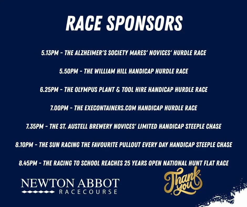 Thank you to all of our race sponsors today.

If you'd like to sponsor a race at one of our future fixtures please contact our Business Manager Jenny. Call into the Main Office or email enquiries@newtonabbotracing.com