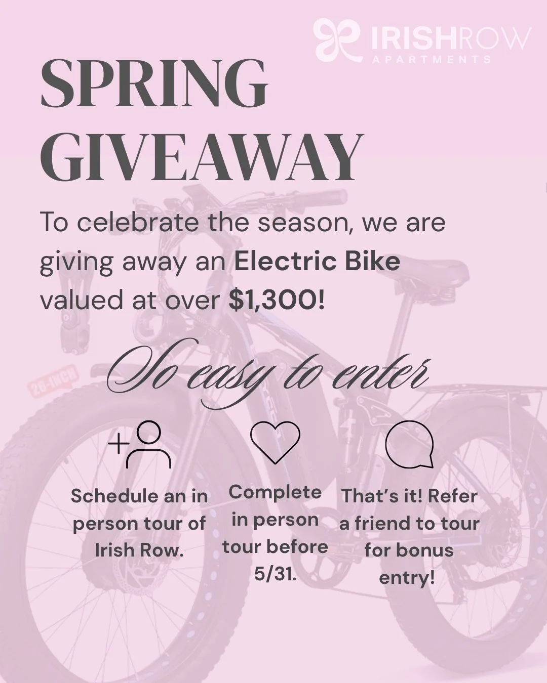 Spring just got an upgrade! 🌸

Complete an in-person tour at Irish Row before 5/31 and you will automatically be entered to win an electric bike valued at $1,300+ 

Refer a friend to tour and earn a bonus entry! Don't miss your chance to ride in sty