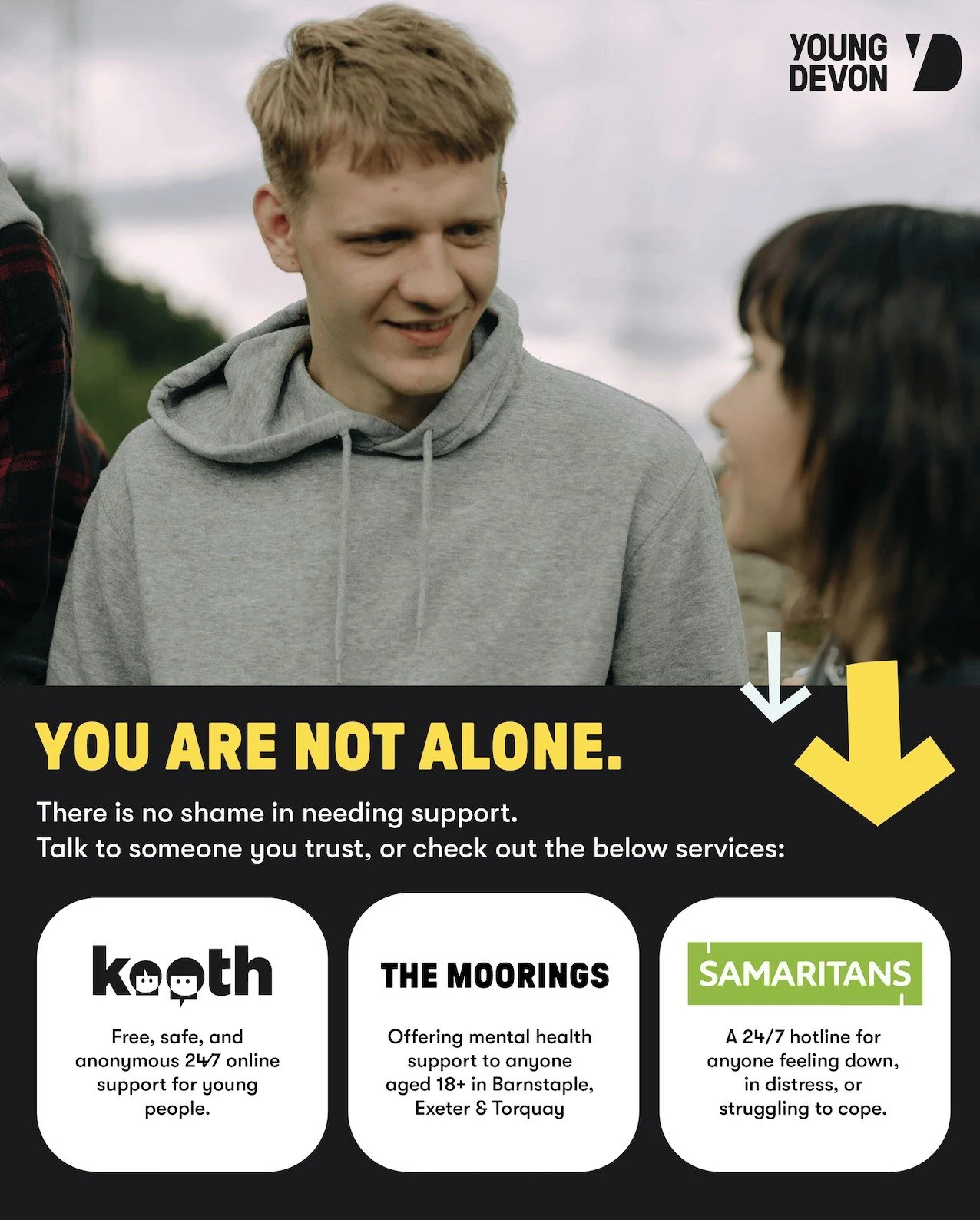 You are not alone. 

Whatever you&rsquo;re facing right now, you don&rsquo;t have to carry it by yourself. Talking to someone you trust (such as a friend, a family member, a teacher or a support worker) can make a difference. 

Sometimes the hardest 