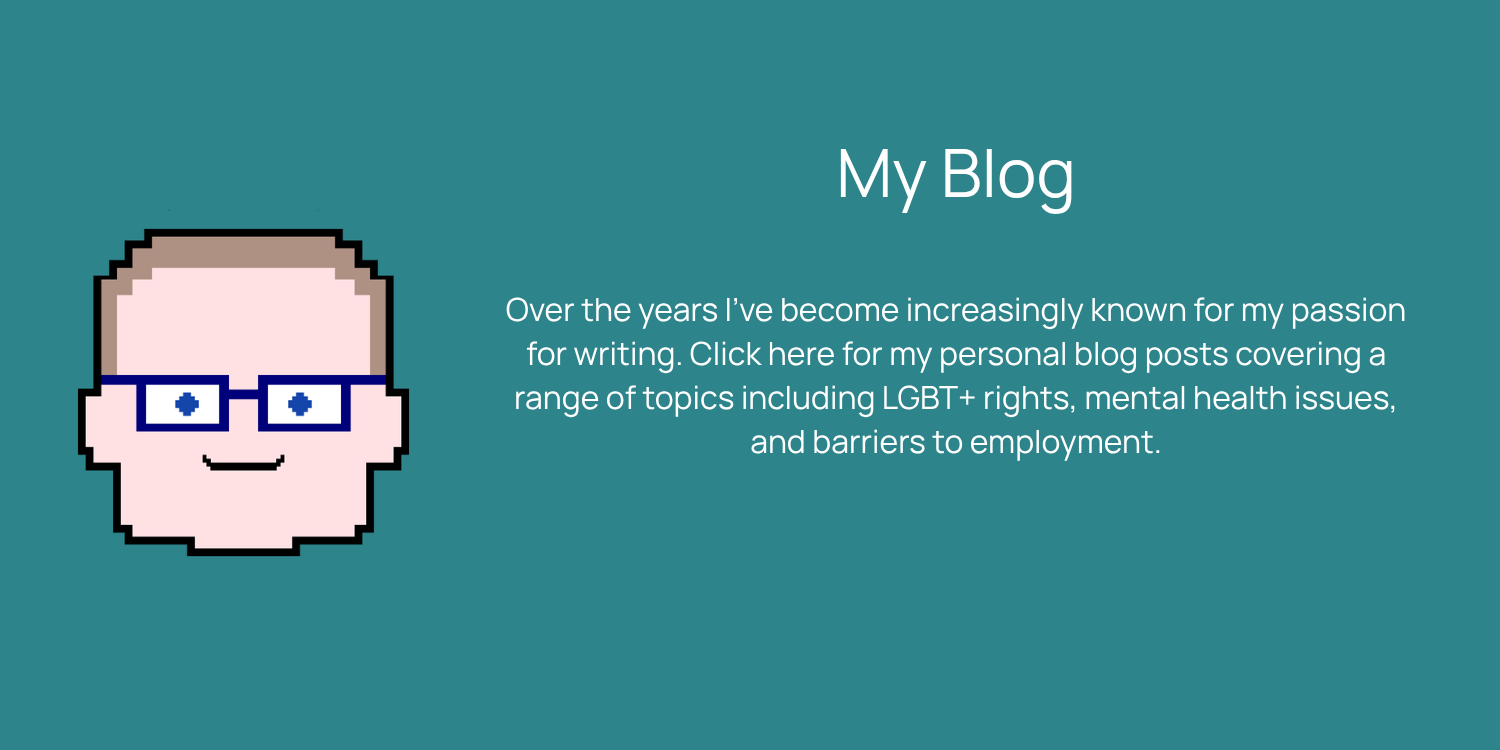 Over the years I’ve become increasingly known for my passion for writing. Click here for my personal blog posts covering a range of topics including LGBT+ rights, mental health issues, and barriers to employment.