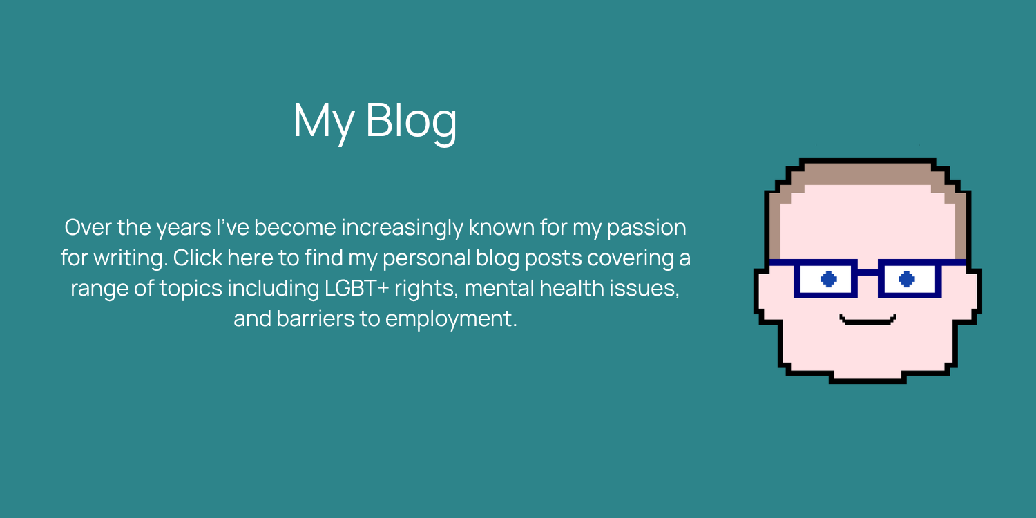 Over the years I’ve become increasingly known for my passion for writing. Click here to find my personal blog posts covering a range of topics including LGBT+ rights, mental health issues, and barriers to employment.