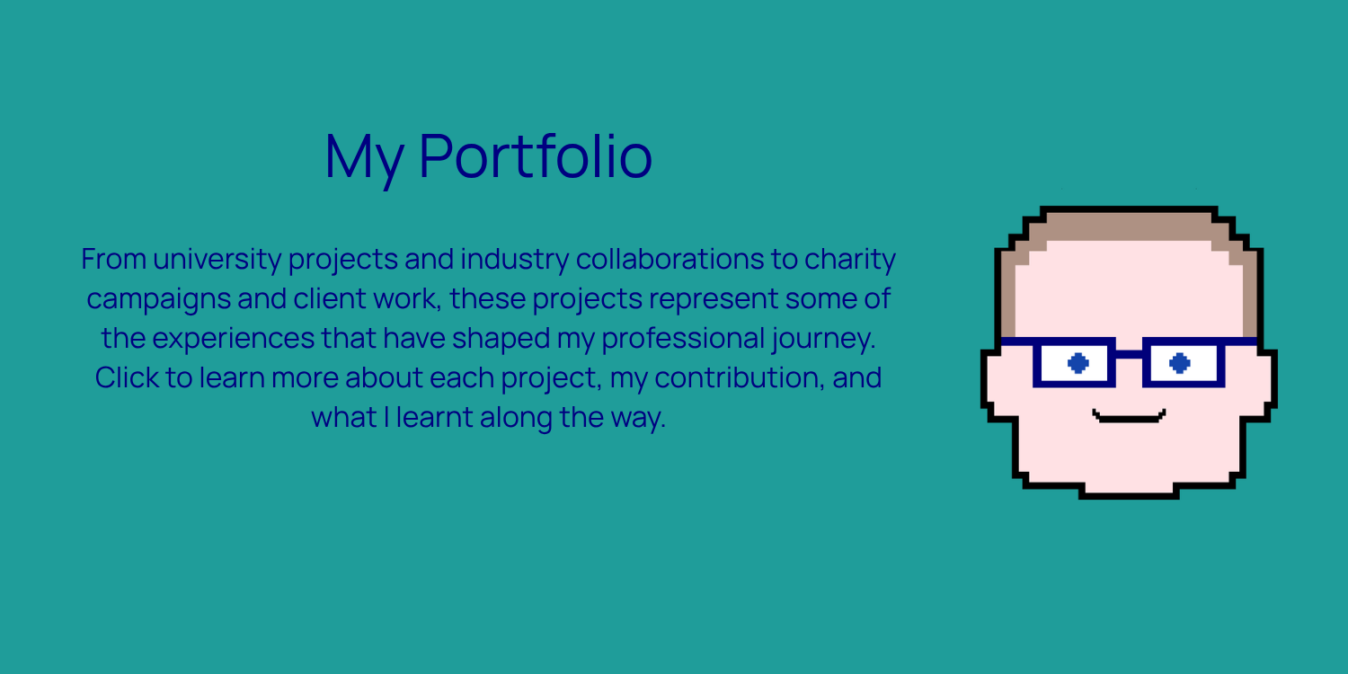 From university projects and industry collaborations to charity campaigns and client work, these projects represent some of the experiences that have shaped my professional journey. Click to learn more about each project.