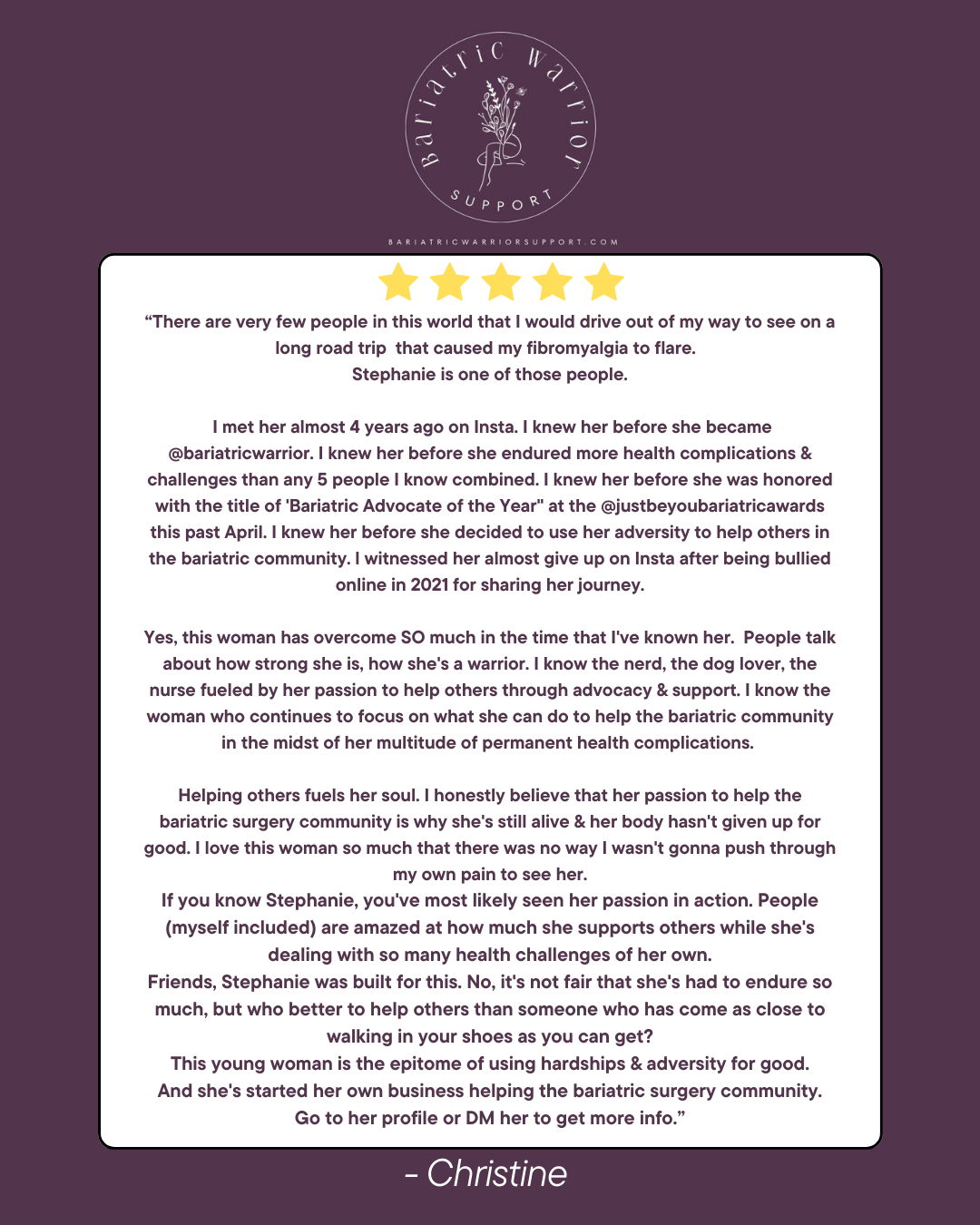 A testimonial on a purple background with a logo for Bariatric Warrior Support at the top. The testimonial is from Christine praising Stephanie for her support and advocacy in the bariatric community. The text describes Stephanie's journey, challenges, and dedication, emphasizing her passion for helping others and her resilience. It is signed by Christine.
