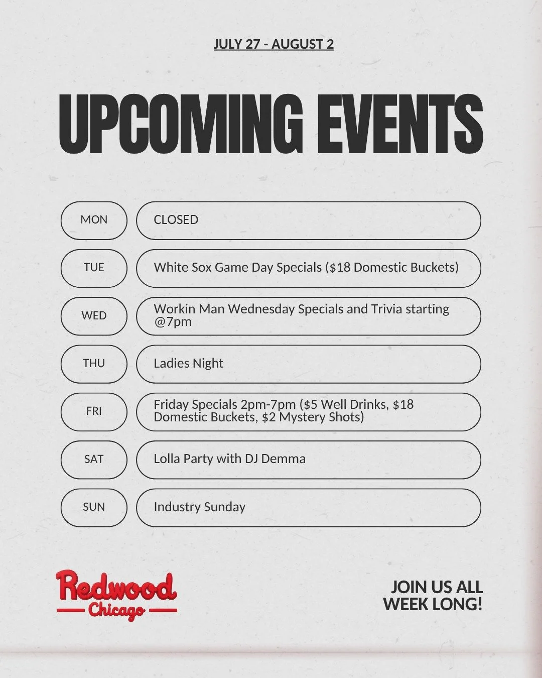 🔥 Your Weekly Lineup at Redwood Chicago 🔥

📅 Monday, July 27 &ndash; CLOSED

⚾ Tuesday, July 28 &ndash; White Sox Game Day
🍺 $18 Domestic Buckets

💪Wednesday, July 29 &ndash; Workin' Man Wednesday + Trivia
🍻 Workin' Man Wednesday Specials
🧠 FR