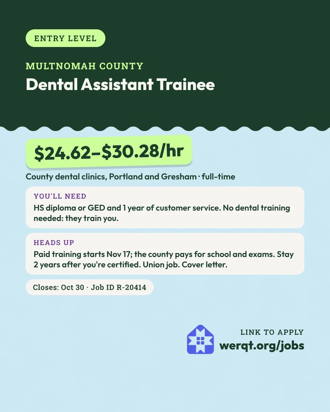 Multnomah County, Dental Assistant Trainee. $24.62 to $30.28 an hour. Portland and Gresham, full-time, paid training. Needs a diploma or GED and 1 year of customer service. Closes Oct 30. Job ID R-20414. Opens the posting in a new tab.