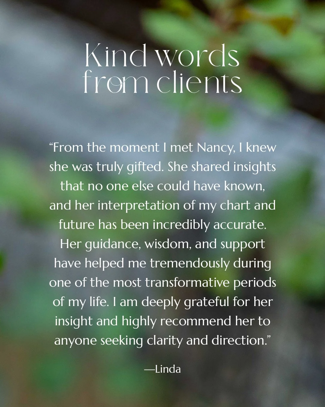 "From the moment I met Nancy, I knew she was truly gifted. She shared insights that no one else could have known, and her interpretation of my chart and future has been incredibly accurate. Her guidance, wisdom, and support have helped me tremen