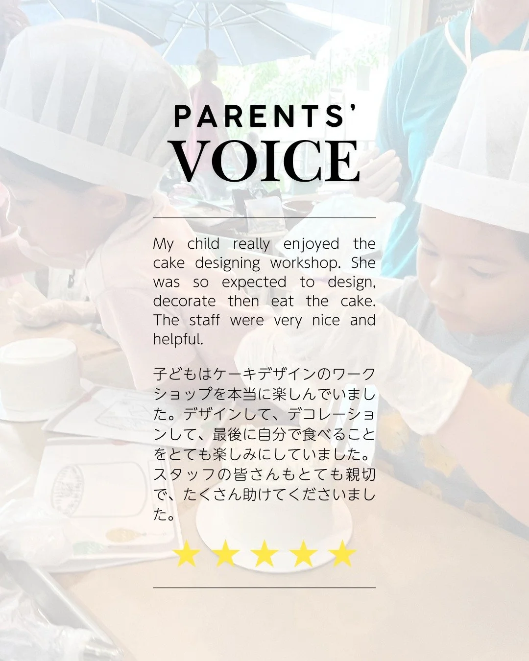 🌟 Parents&rsquo; Voice / 保護者の声 🌟

✨ &ldquo;My child really enjoyed the cake designing workshop. She was excited to design, decorate, and eat the cake. The staff were very kind and helpful.&rdquo;
➡️ 「ケーキデザインのワークショップを本当に楽しんでいました。デザイン、デコレーション、最後に自分で食