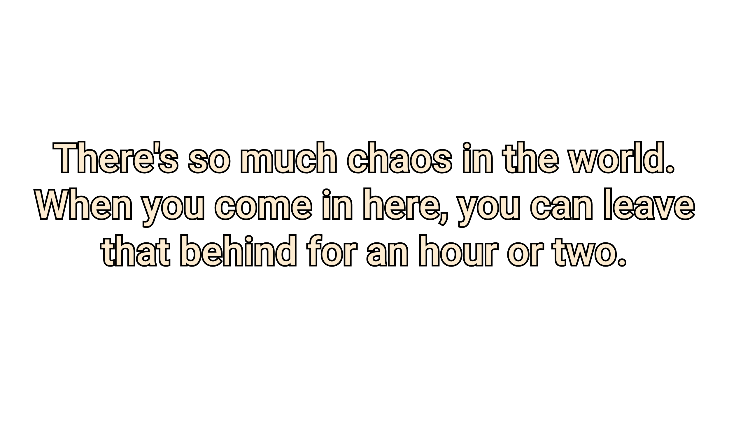 Text on a black background reads: "There's so much chaos in the world. When you come in here, you can leave that behind for an hour or two."