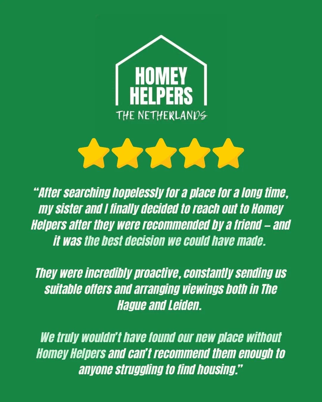 "We truly wouldn't have found our place without Homey Helpers."

For many of our clients, we are their last hope for finding an apartment in The Hague area. They've searched on all of the rental websites. They've tried to arrange viewings w