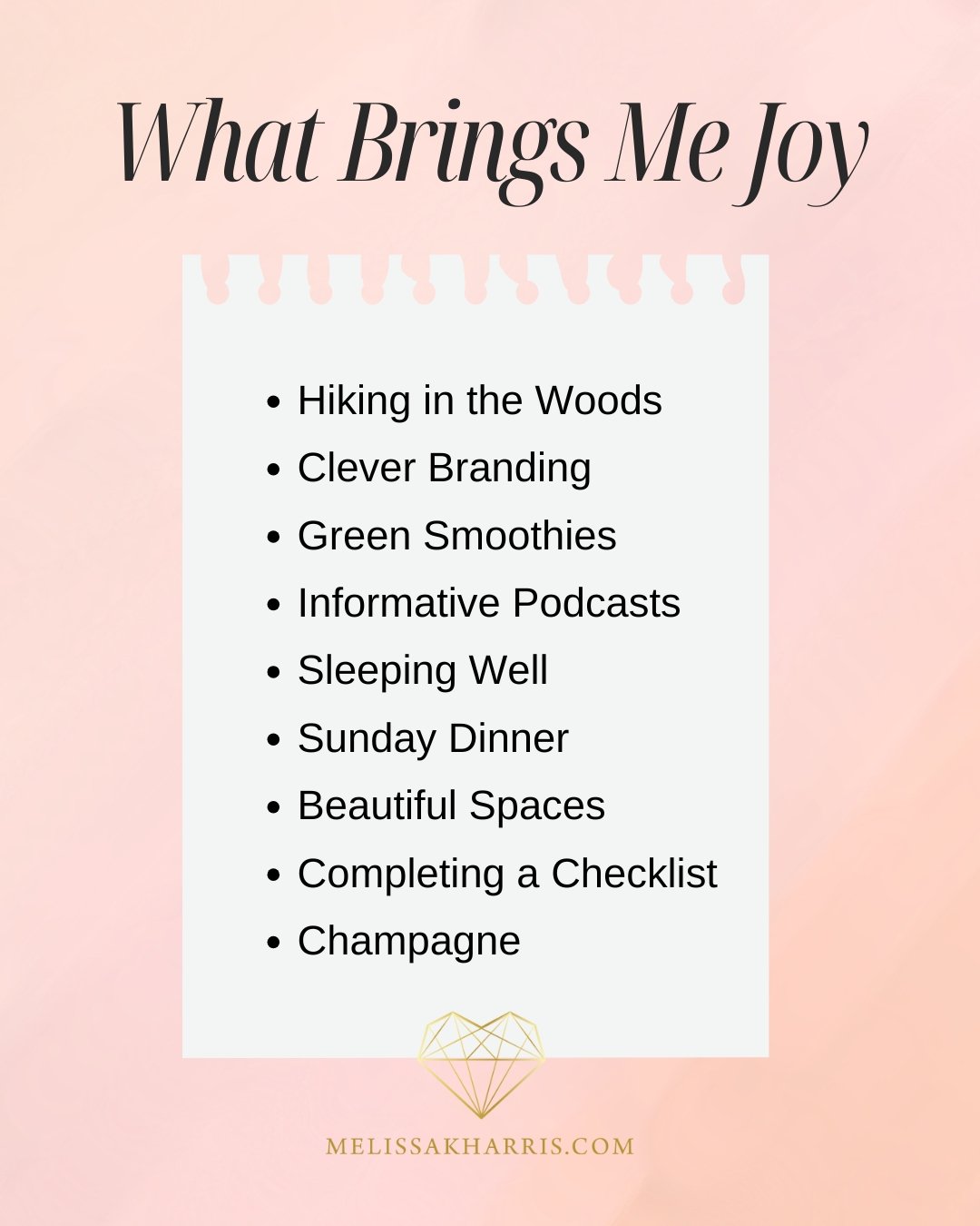WHAT BRINGS ME JOY
&bull; Hiking in the Woods
&bull; Clever Branding
&bull; Green Smoothies
&bull; Informative Podcasts
&bull; Sleeping Well
&bull; Sunday Dinner
&bull; Beautiful Spaces
&bull; Completing a Checklist
&bull; Champagne

What brings you 