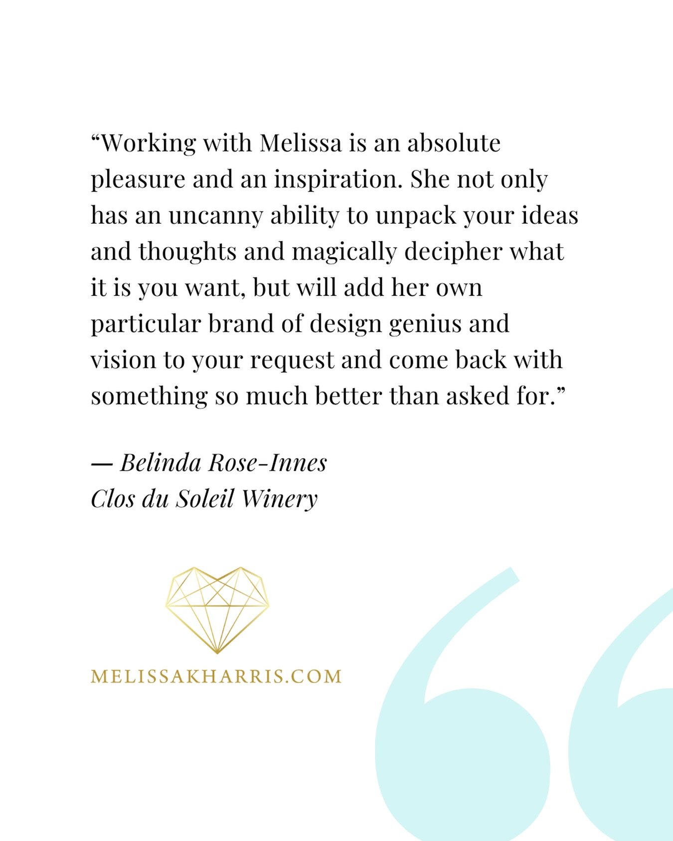 CLIENT TESTIMONIAL ~ &ldquo;Working with Melissa is an absolute pleasure and an inspiration. She not only has an uncanny ability to unpack your ideas and thoughts and magically decipher what it is you want, but will add her own particular brand of de
