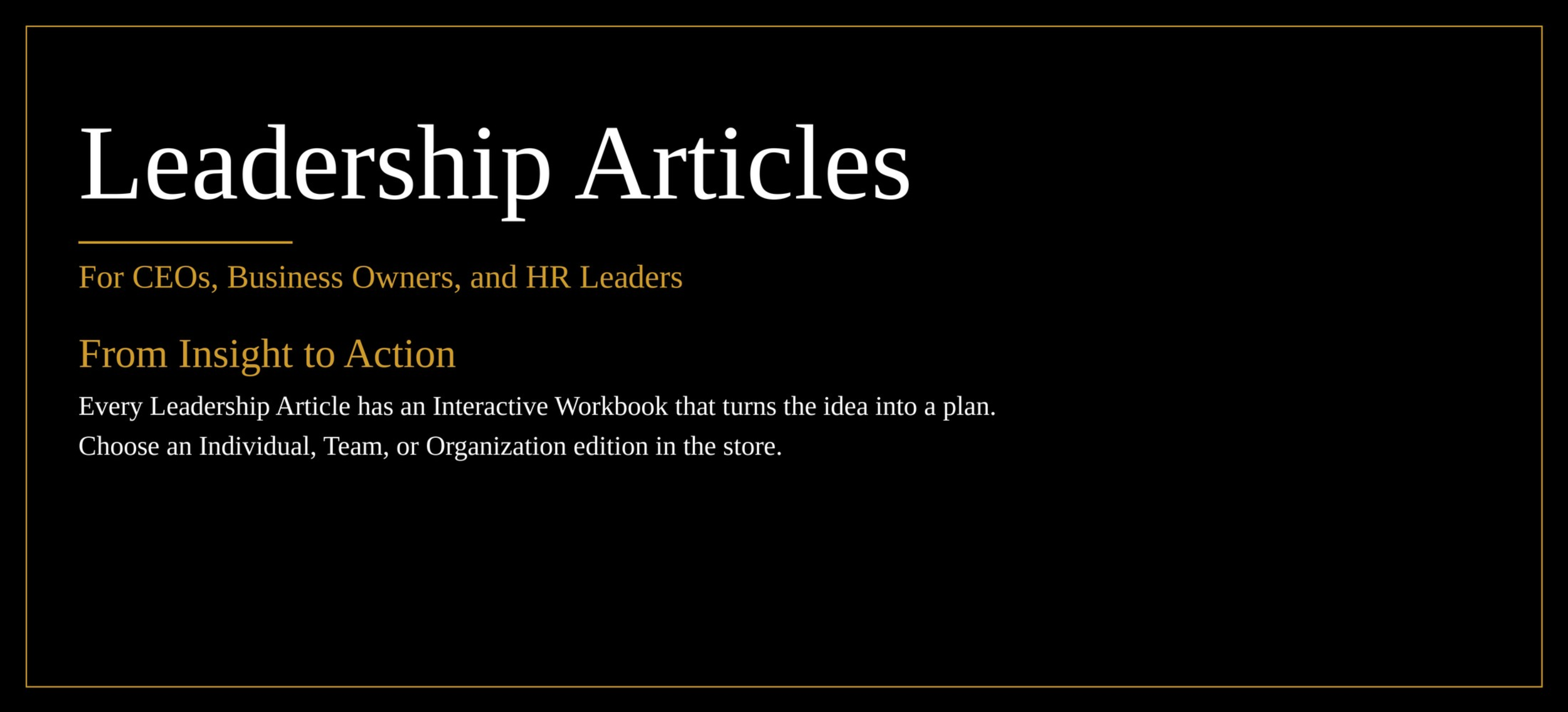 Leadership Articles for CEOs, Business Owners, and HR Leaders. From Insight to Action: every Leadership Article has an Interactive Workbook. Choose an Individual, Team, or Organization edition in the store.