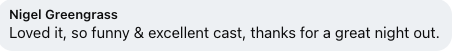 Text from a message or review that says, 'Nigel Greengras, Loved it, so funny & excellent cast, thanks for a great night out.'