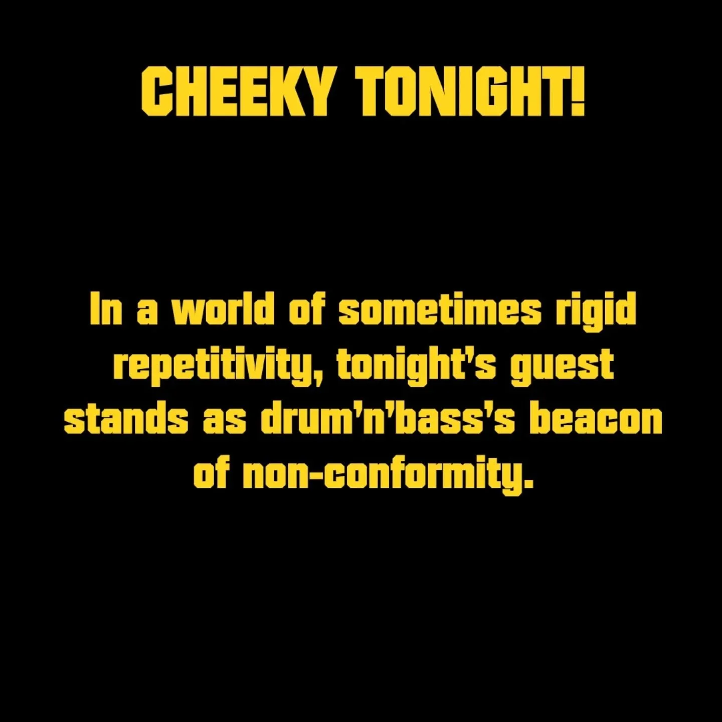 CHEEKY TONIGHT!

In a world of sometimes rigid repetitivity, tonight's guest stands as drum'n'bass's beacon of non-conformity.

Donning his crazy hair, eyeliner and iconic shades... always pushing the boundaries of what is 'acceptable' in the scene.
