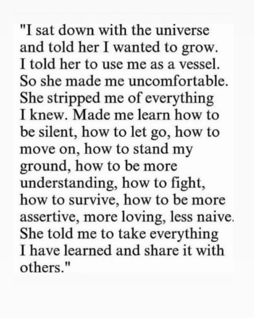 When I saw this quote it hit because it is exactly what I asked for. This truth. This life of growth. I had no way of knowing that it would strip me bare. No way of preparing for that. For any of it. But it did. Brought me to my knees (well more like
