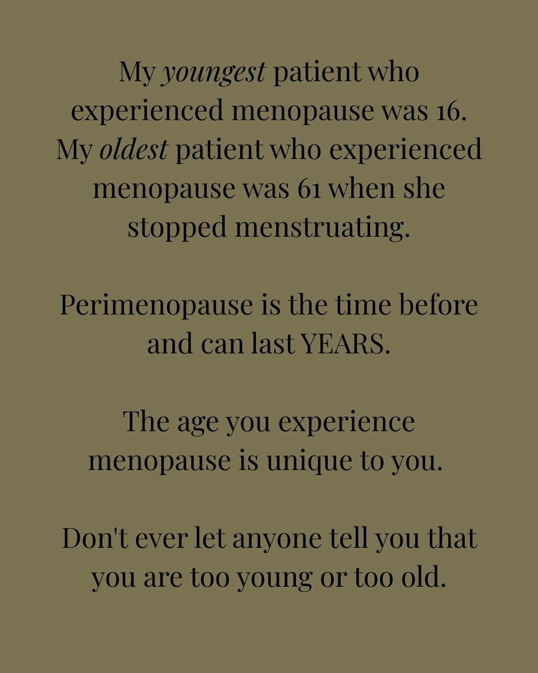 As women, we are either too young or too old. Too young to do/be this, too old to do/be that. Let's take that back; I tell women you are exactly where you are and need to be! I think perimenopause and the menopausal transition is a wonderful opportun