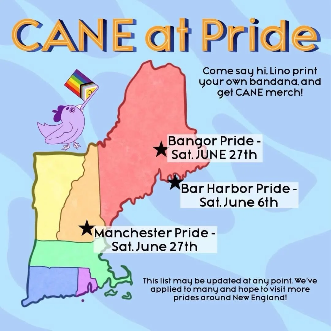 Come meet CANE in person at Pride Events this summer!! Buy CANE merch, print your own bandana, and make your own button pin! We hope to see you! 

#pride2026 #newenglandpride #maine #newhampshire