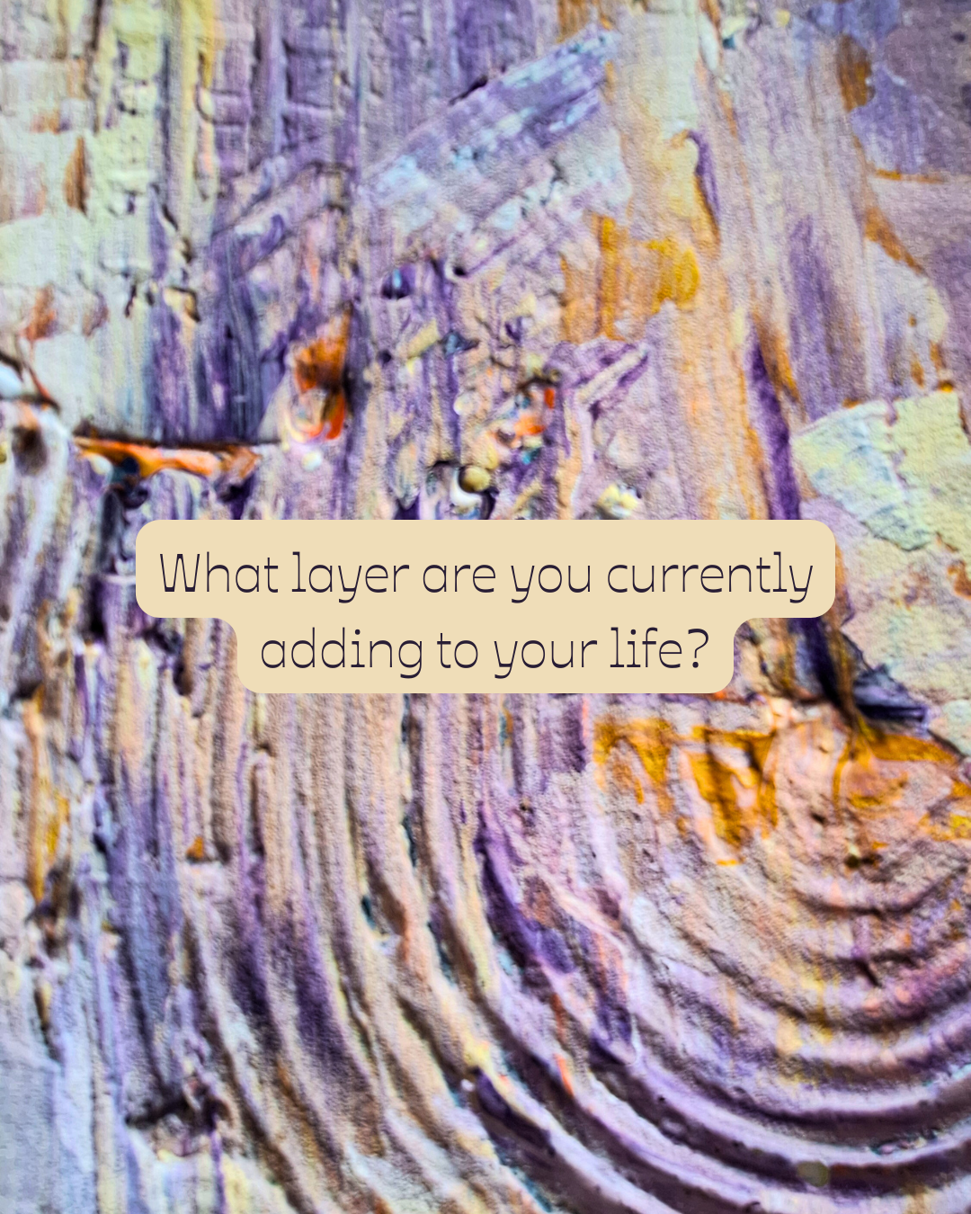 Close-up of a textured, multicolored surface resembling layers of paint or mineral deposits with a question overlay: 'What layer are you currently adding to your life?'