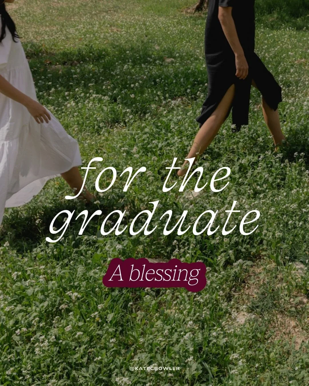 A blessing for the graduate by Kate Bowler...

Bless the person you were,
the person you are,
and the shimmering maybe of who
you still might become.

We whisper words of thanks&hellip;
For the unexpected mercies that
carried you this far.
For the te