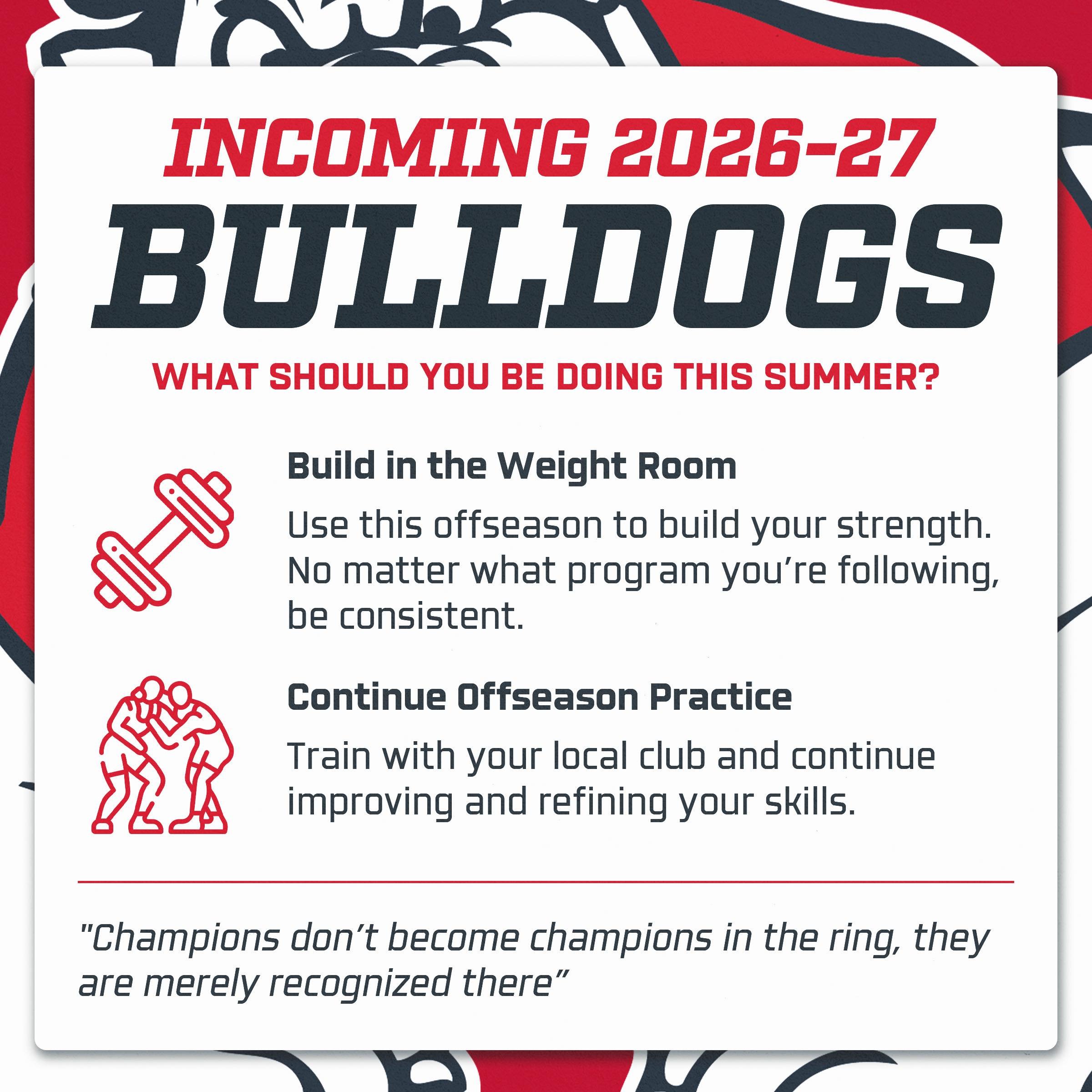 The offseason is where next season begins.

Incoming Bulldogs should use this summer to continue developing both on and off the mat. Stay consistent in the weight room, continue training with your local club, and focus on refining your technique.

At