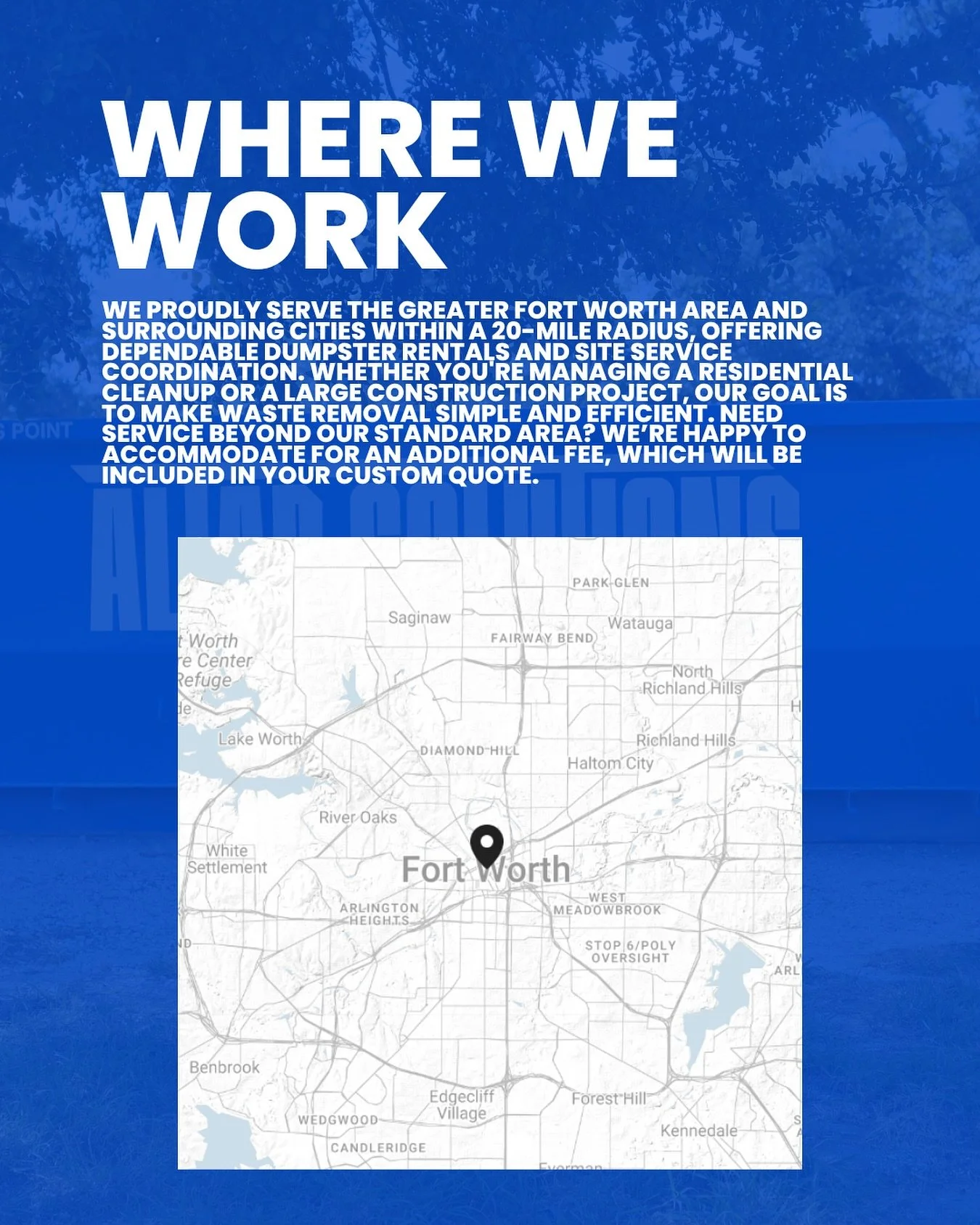 We proudly serve the Greater Fort Worth area and surrounding cities within 20-mile radius, offering dependable dumpster rentals and site service coordination. Whether you are managing a residential clean-up or a large construction project, our goal i