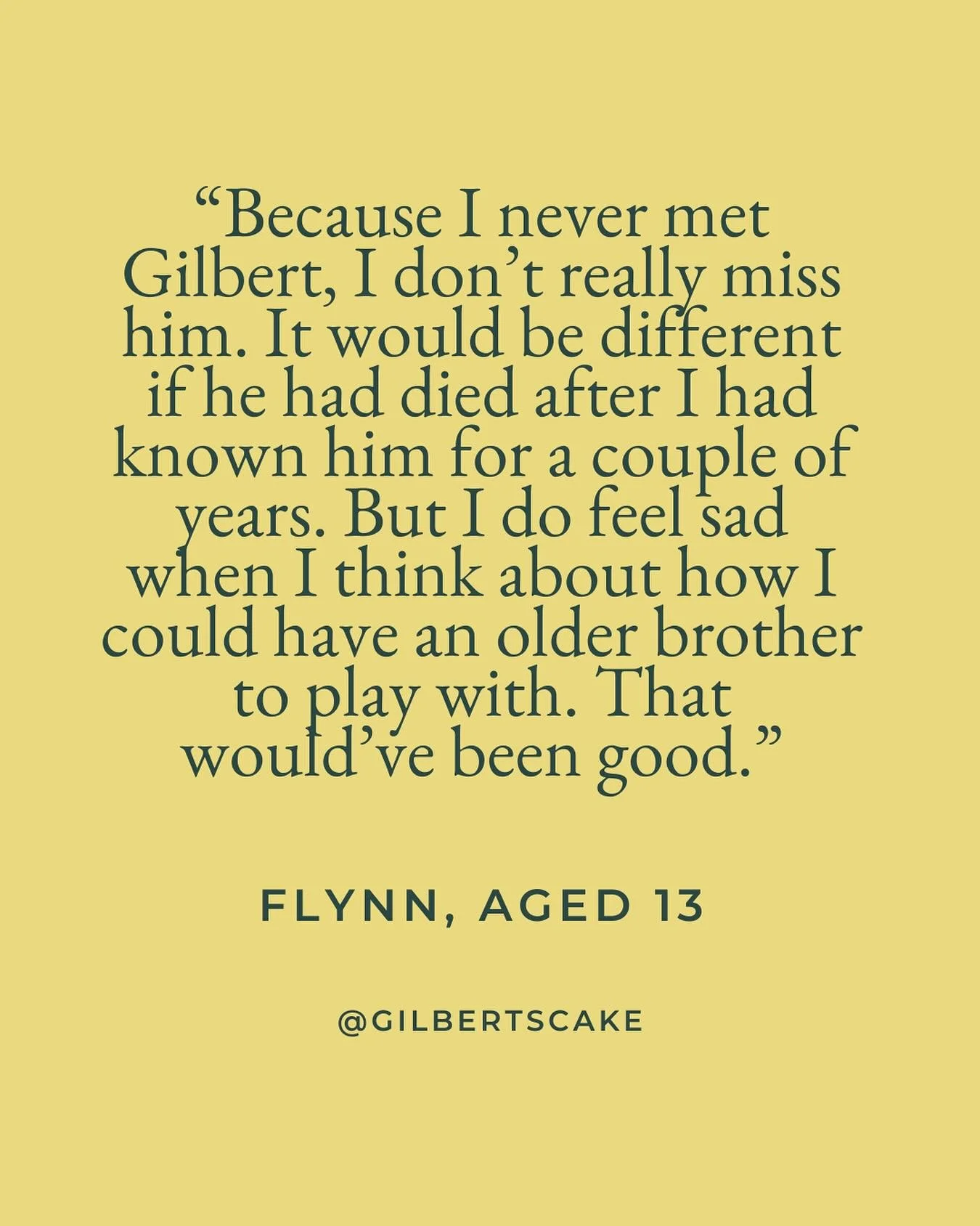 November is Bereaved Siblings Awareness Month. 

I wanted to share these quotes from my rainbow babies - no longer babies, but wise and thoughtful teenagers - to shine a light on the experience of sibling loss. 

Gilbert was stillborn almost two year