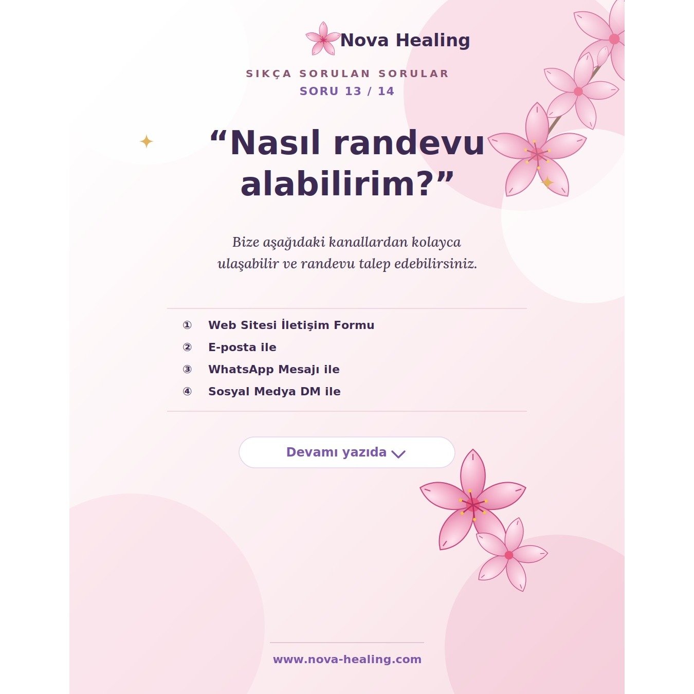 13- Nasıl randevu alabilirim?

Bize aşağıdaki kanallardan kolayca ulaşabilir ve randevunuzu oluşturabilirsiniz: ✨

🌐 Web Sitemiz: İletişim formunu doldurarak &rarr; https://www.nova-healing.com/contact 
📩 E-Posta: Gmail adresimiz &uuml;zerinden &ra
