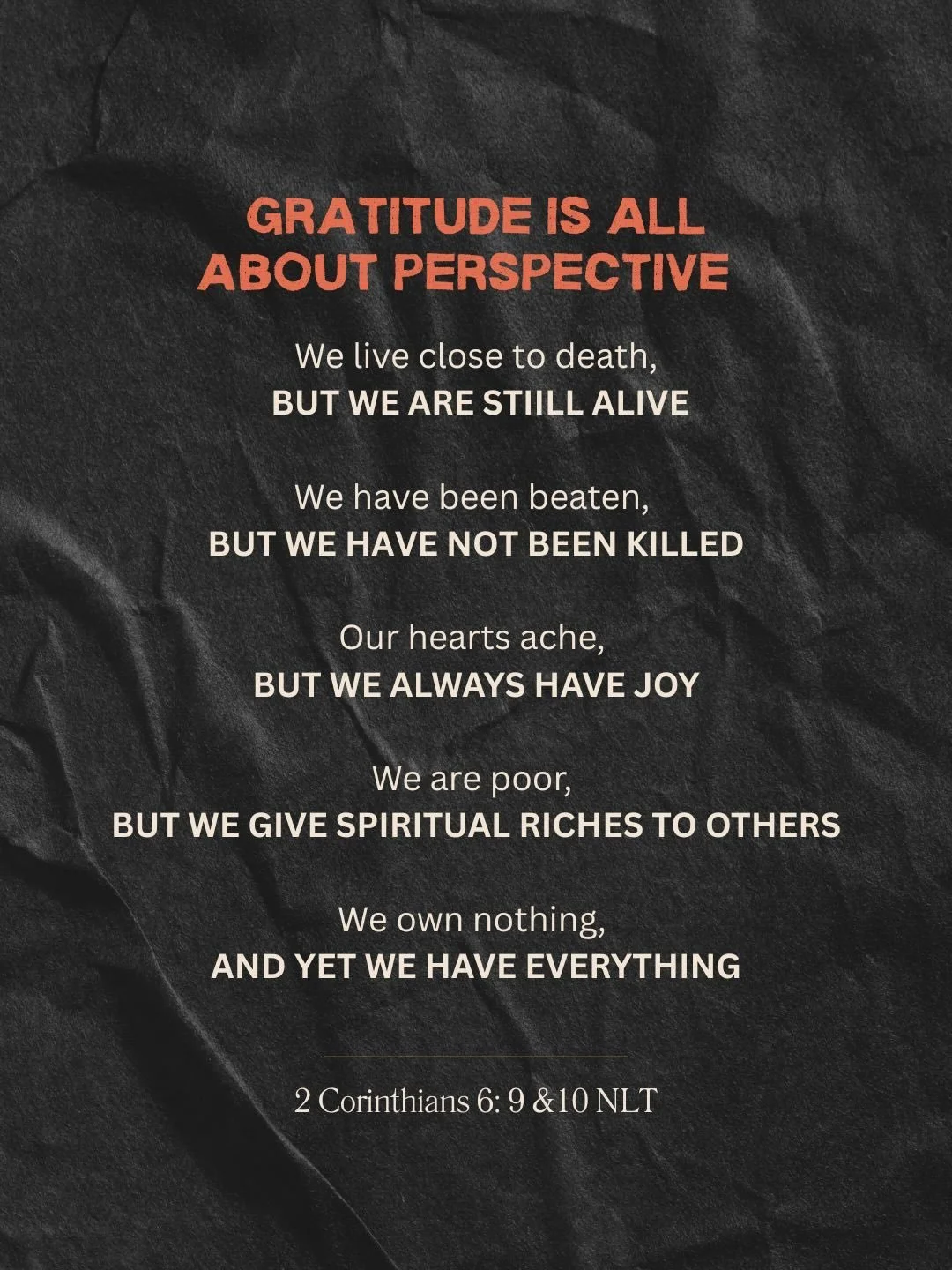 Change your perspective change your life. I love how Paul in Corinthians gives us two perspectives the realities of his life and also how he perceives his life. His life was hard but he knew he was living for a greater purpose. If you want to have jo