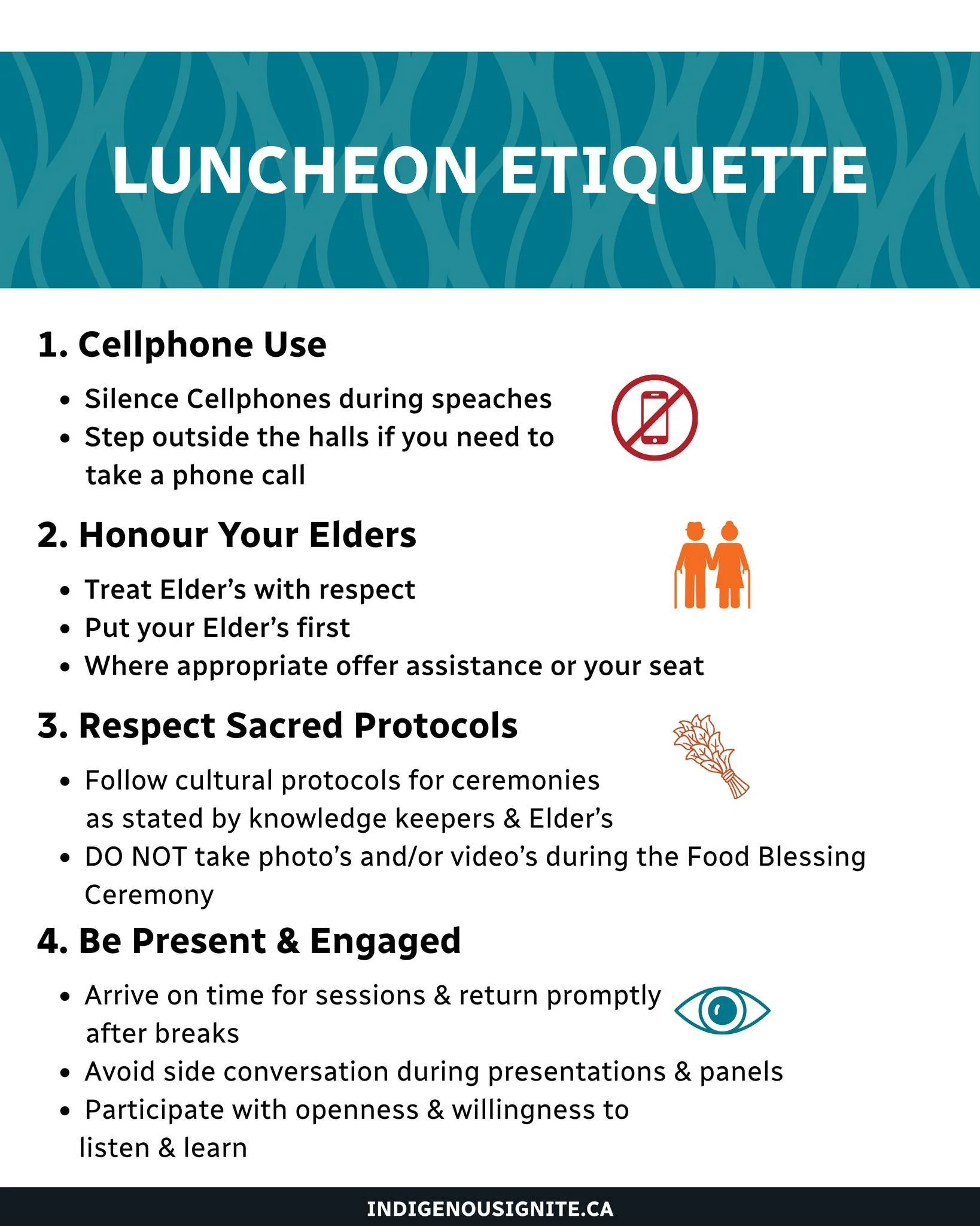Luncheon Etiquette Matters 🙌

 At Indigenous Ignite Link-Up Luncheon, we ask everyone to:
 📵 Avoid phone use during presentations
 🧓 Honour Elders
 🙏 Respect Sacred Protocols (no photos during Food Blessing Ceremony)
 ⏰ Be Present &amp; Engaged
 