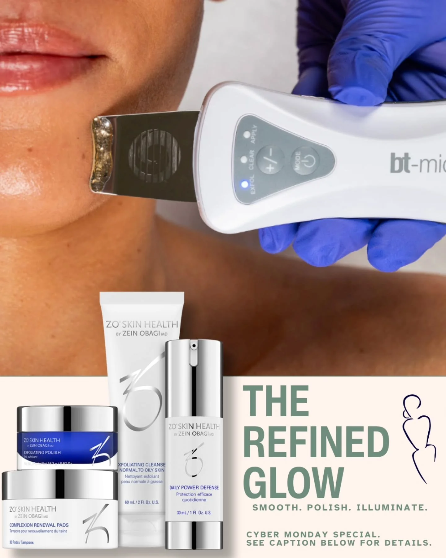 The Refined Glow &mdash; Your Cyber Monday finale for radiant, silky-soft skin.

&nbsp;

✨ Purchase 4 Custom Facials enhanced with Dermaplane + BT-Micro &mdash; $600

➕ Receive a FREE ZO Daily Skincare Program

($145 value)

&nbsp;

What You&rsquo;ll
