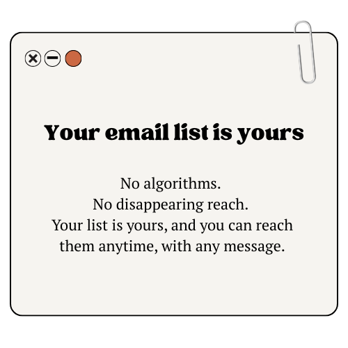 Your email list is yours: no algorithms, no disappearing reach. Your list is yours, and you can reach them anytime, with any message content.