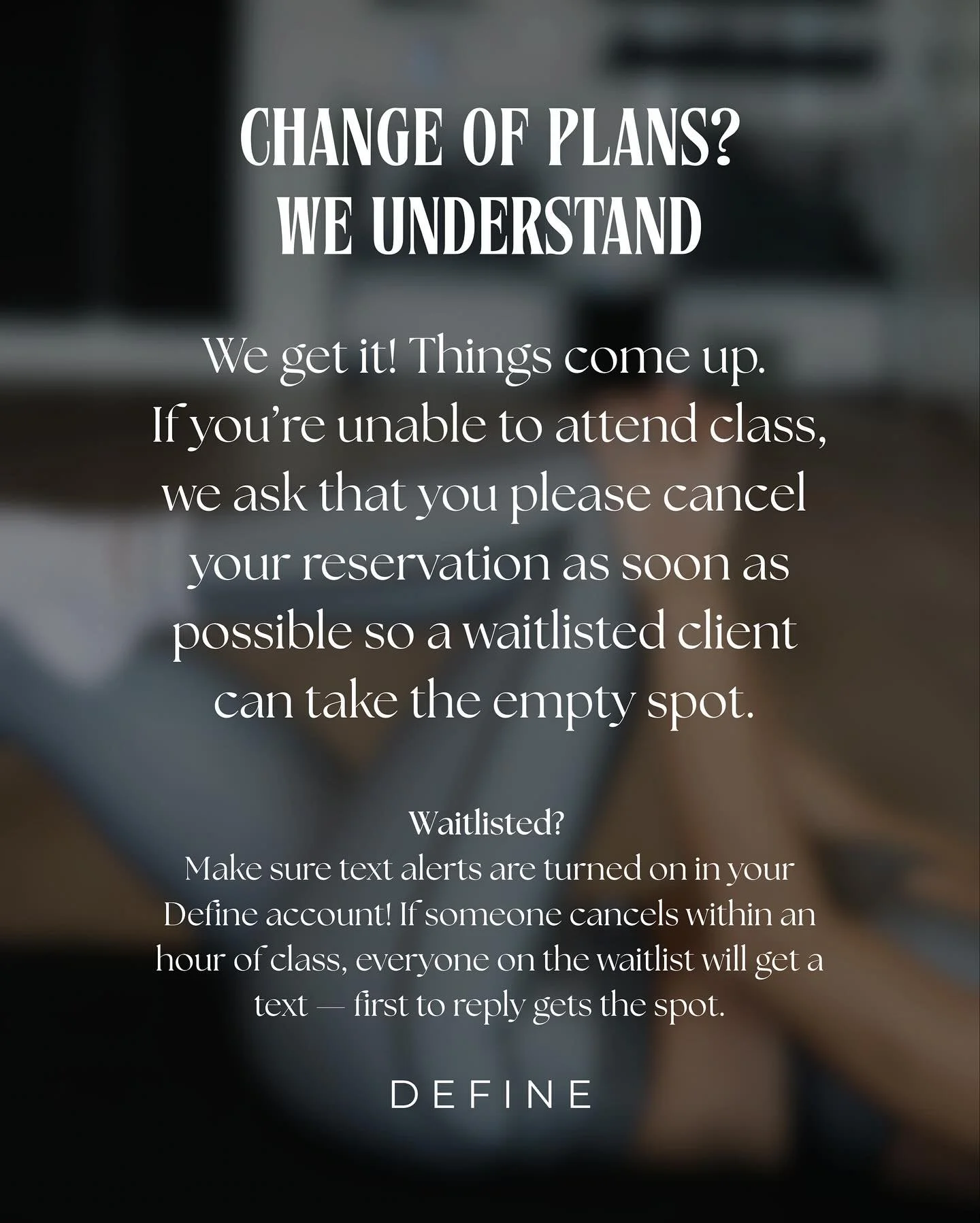 We totally understand that plans change! ✨

If you&rsquo;re unable to make it to class, please take a moment to cancel your reservation so someone on the waitlist can join. 

And don&rsquo;t forget to turn on text notifications in your DEFINE app. Yo