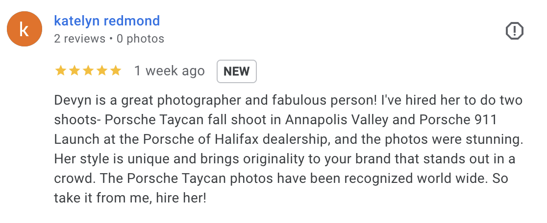  Devyn is a great photographer and fabulous person! I've hired her to do two shoots- Porsche Taycan fall shoot in Annapolis Valley and Porsche 911 Launch at the Porsche of Halifax dealership, and the photos were stunning. Her style is unique and brin
