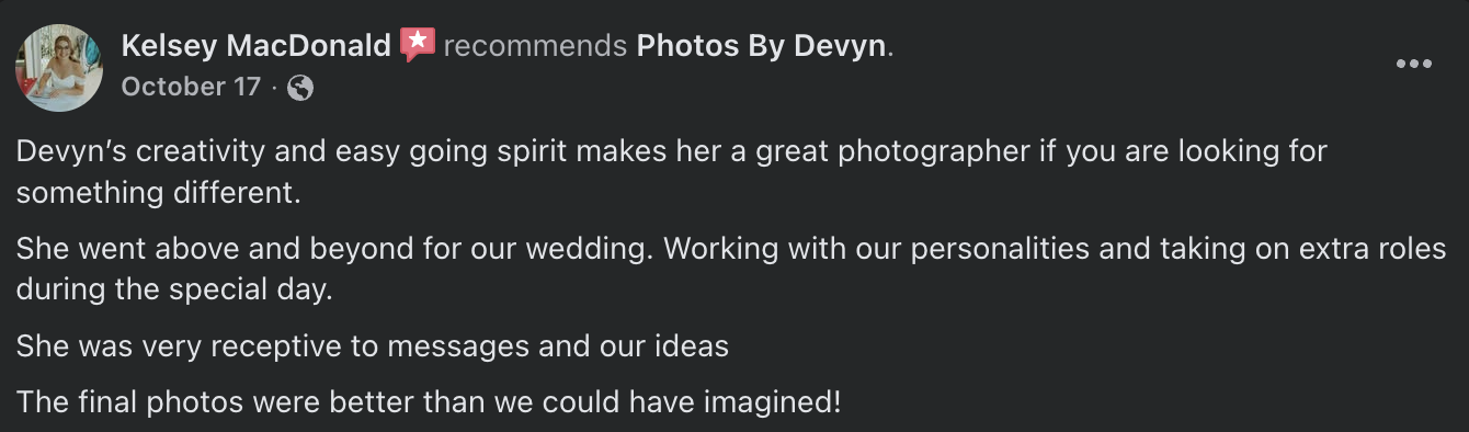  Devyn’s creativity and easy going spirit makes her a great photographer if you are looking for something different.  She went above and beyond for our wedding. Working with our personalities and taking on extra roles during the special day.  She was