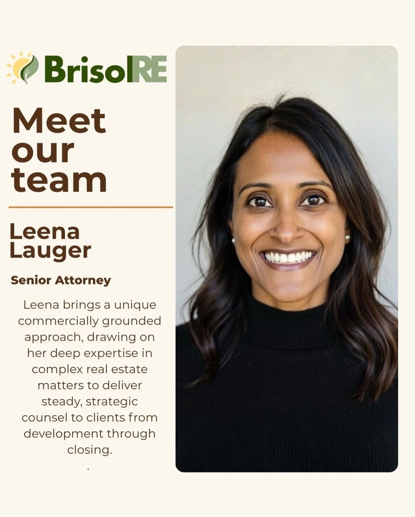 We&rsquo;re excited to welcome Leena to the BrisolRE team.

Leena brings more than 20 years of legal experience to the firm. She earned her Juris Doctor from Rutgers School of Law and offers a distinct, business-oriented perspective shaped by her wor
