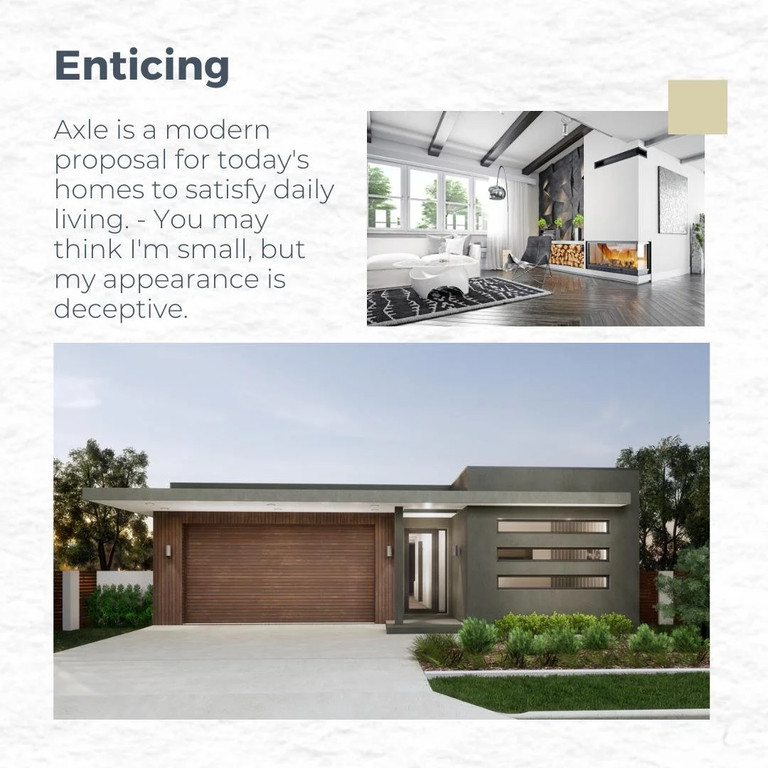 Curious about innovative design? 

With a dedication to professionalism,

we present to you the Axle single-storey home.

A small house with a huge personality. 

This sophisticated and modern home is tailored to individuals who strive to stand out f