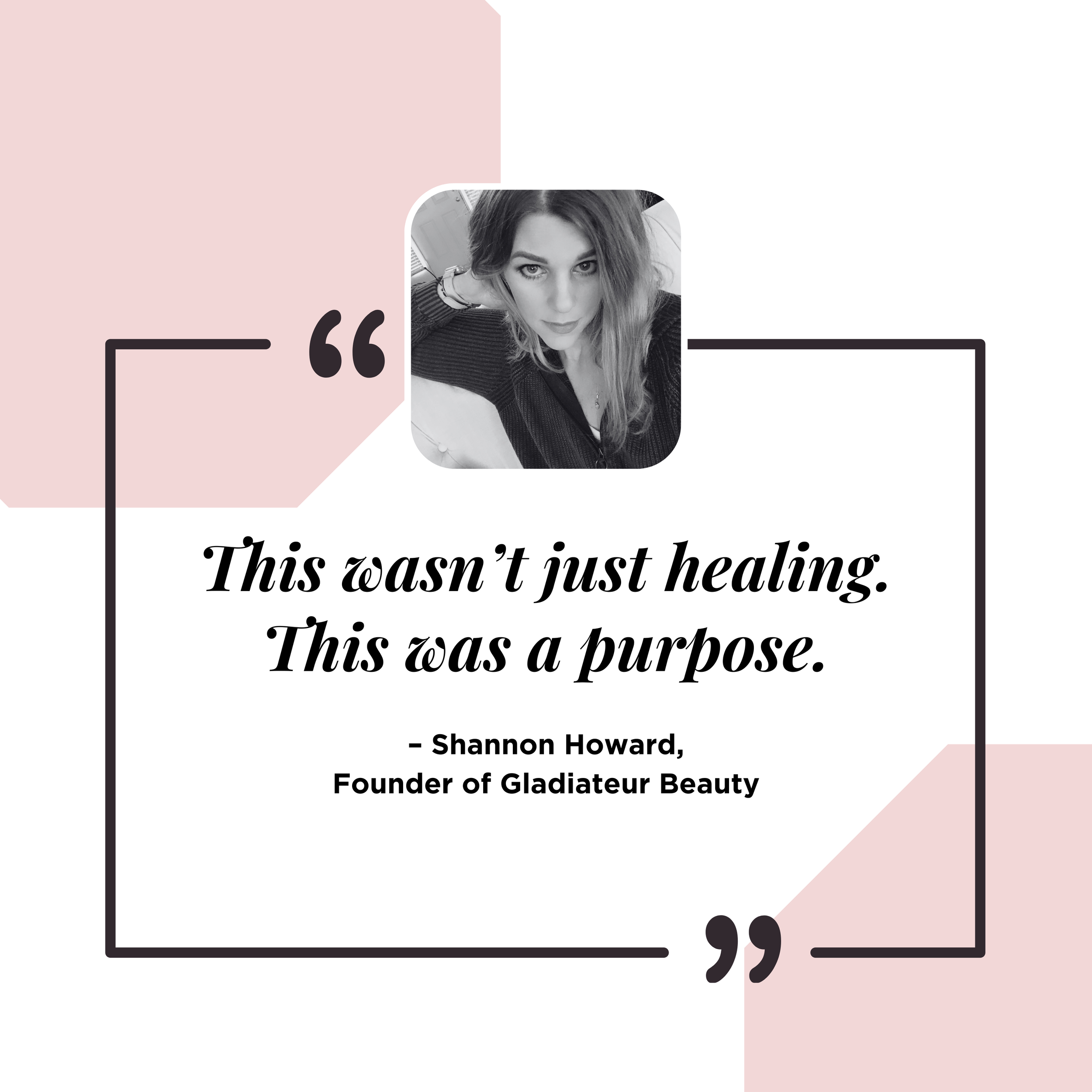 A quote about healing and purpose with a black-and-white photo of a woman with long hair in the top center, Pink and white geometric background, black quotation marks, and the quote attributed to Shannon Howard, founder of Gladiateur Beauty.