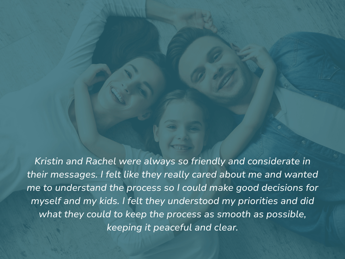 Kristin and Rachel were always so friendly and considerate in their messages. I felt like they really cared about me and wanted me to understand the process so I could make good decisions for myself and my kids. I felt they understood my priorities a