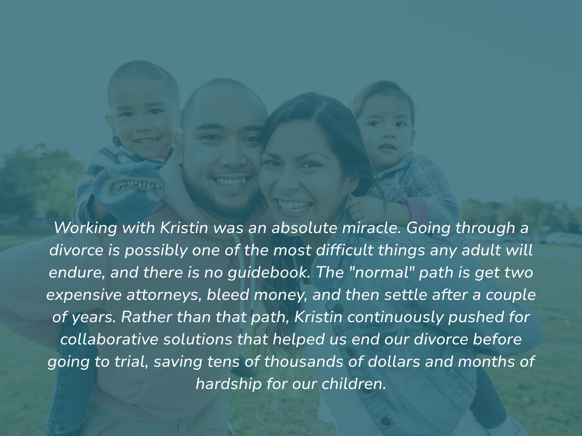 Working with Kristin was an absolute miracle. Going through a divorce is possibly one of the most difficult things any adult will endure, and there is no guidebook. The "normal" path is get two expensive attorneys, bleed money, and then settle after 