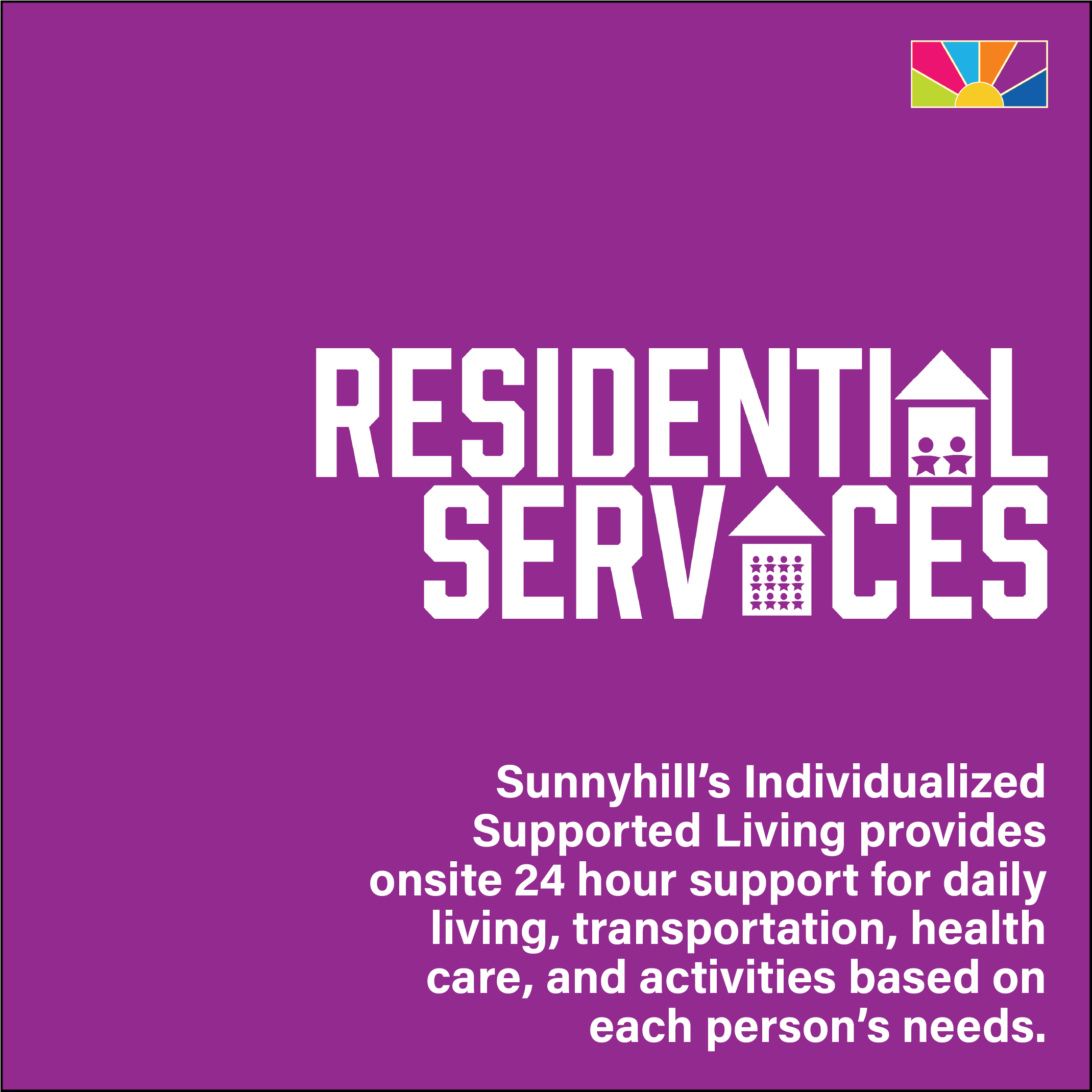Sunnyhill’s Individualized Supported Living provides onsite 24 hour support for daily living, transportation, health care, and activities based on each person’s needs.