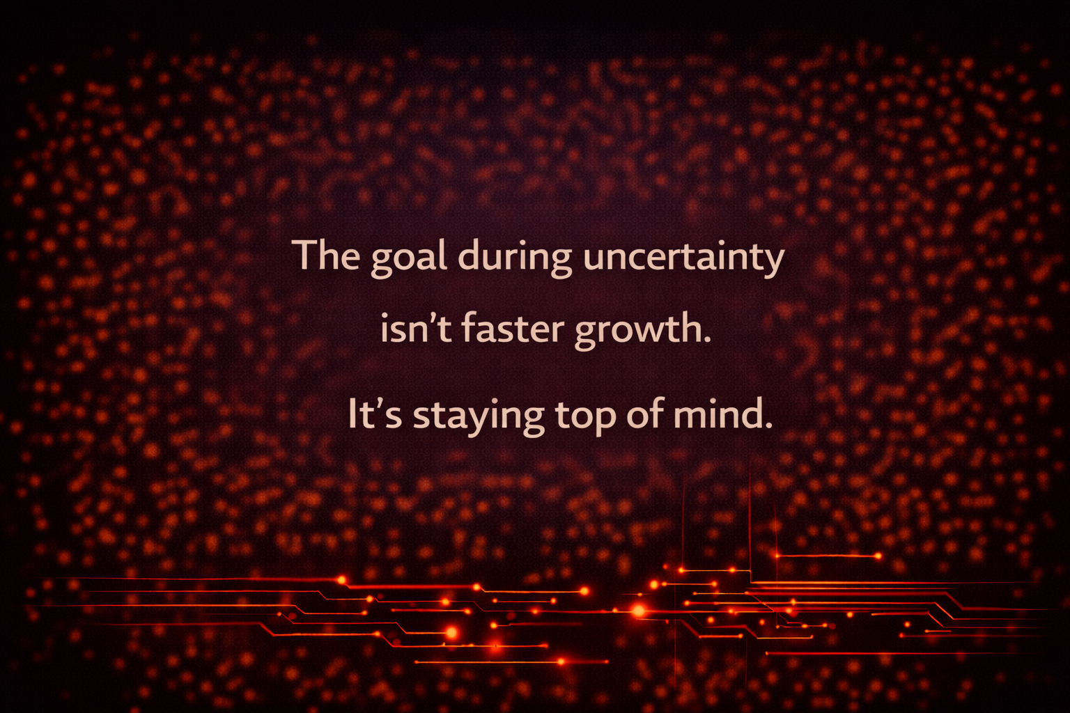 The goal during uncertainty isn’t faster growth. It’s staying top of mind.