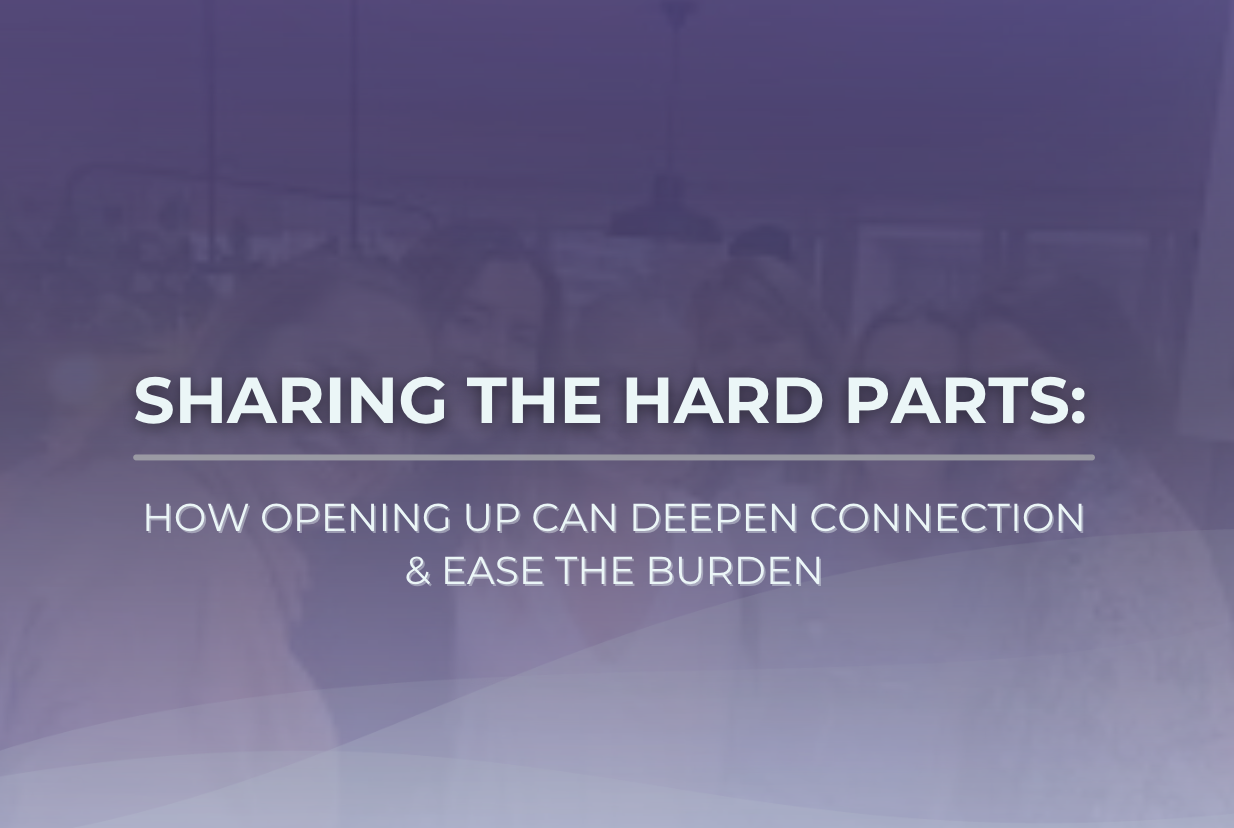 Sharing the Hard Parts: How Opening Up Can Deepen Connection & Ease the Burden