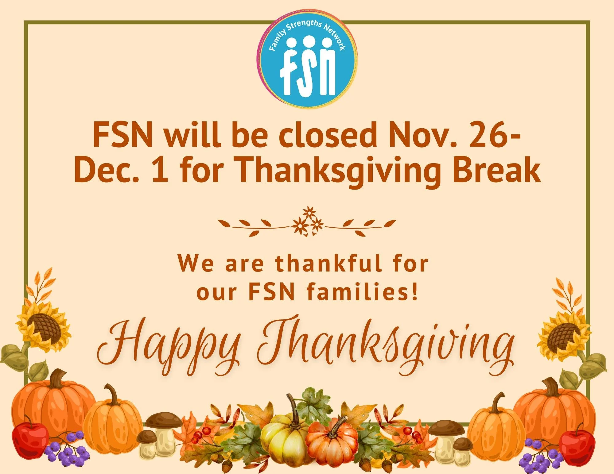 Family Strengths Network will be closed from November 26- December 1 for Thanksgiving Break. We will resume normal operating hours on Tuesday, Dec. 2.

We are so grateful for all of you in this community! Have a beautiful and safe break with loved on