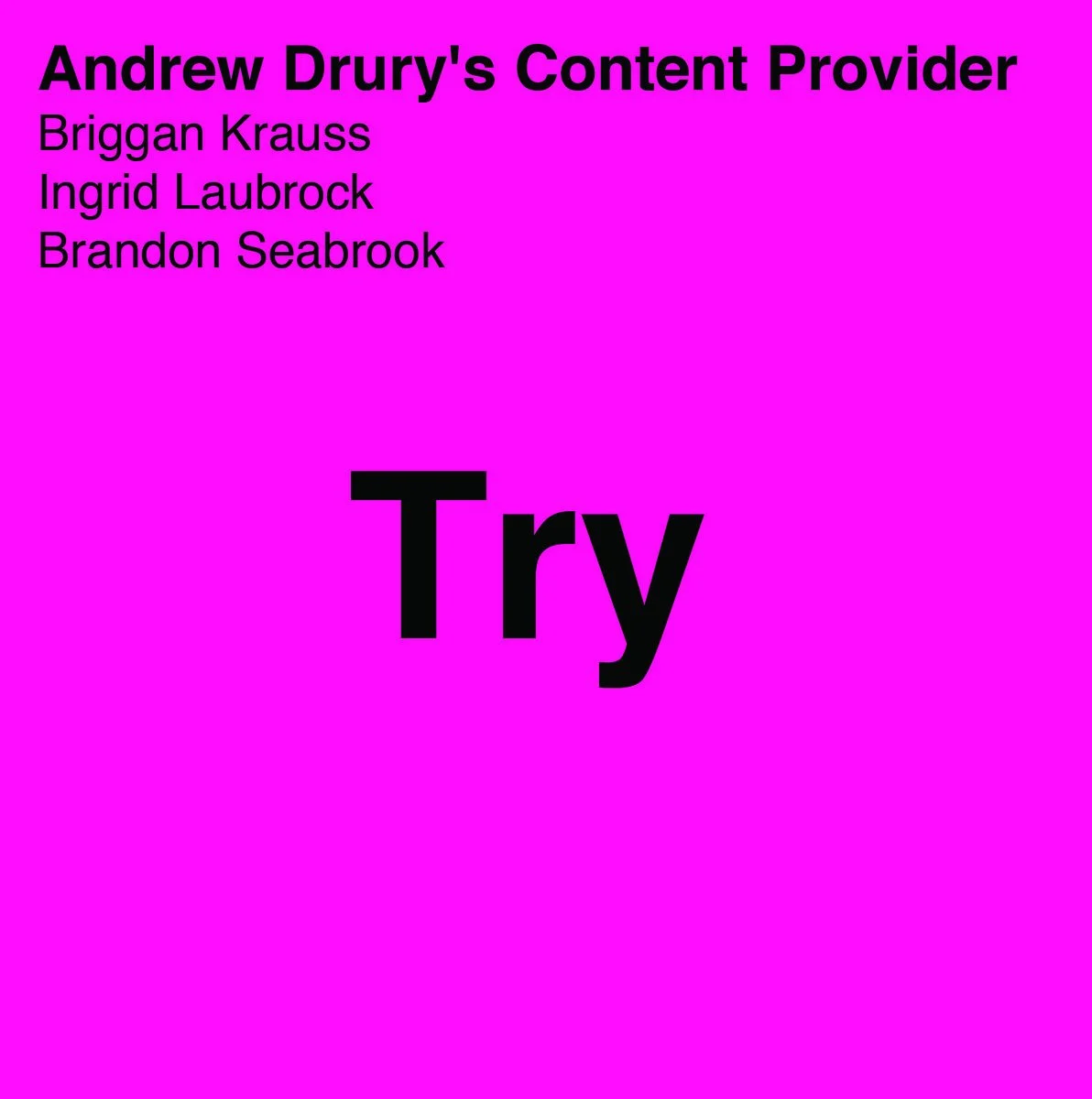 
 
 50003 Try 
 Andrew Drury’s Content Provider: Briggan Krauss (alto saxophone, guitar), Ingrid Laubrock (soprano & tenor saxophones), Brandon Seabrook (guitar, banjo), Andrew Drury (drum set, compositions) 
 