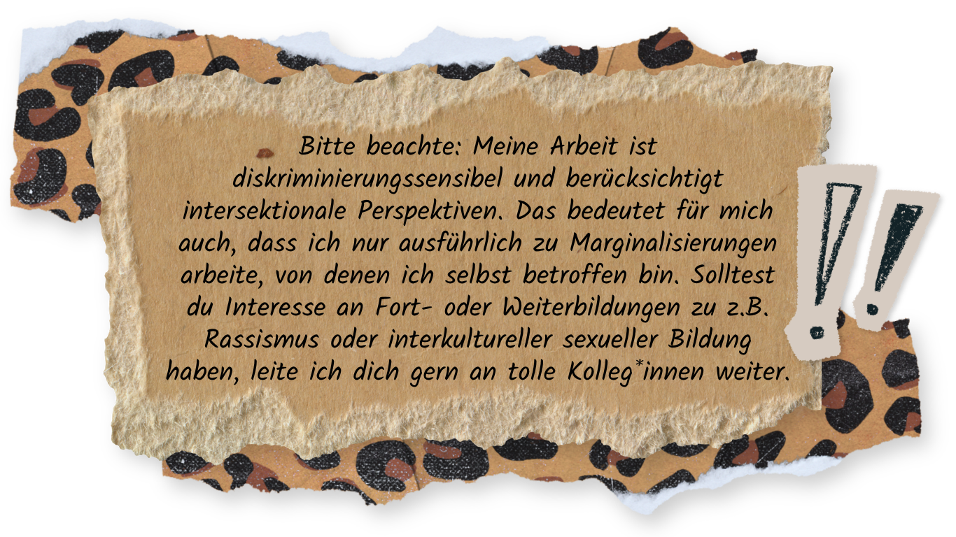 Handgeschriebene Mitteilung auf zerrissenem Papier: Bitte beachte: Meine Arbeit ist diskriminierungssensibel und berücksichtigt intersektionale Perspektiven. Das bedeutet für mich auch, dass ich nur ausführlich zu Marginalisierungen arbeite, von denen ich selbst betroffen bin. Solltest du Interesse an Fort- oder Weiterbildungen zu z.B. Rassismus oder interkultureller sexueller Bildung haben, leite ich dich gern an tolle Kolleg*innen weiter.