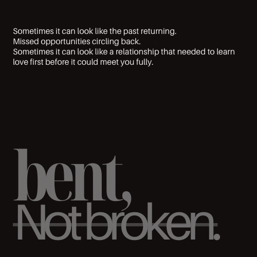 Black background with white and gray text that reads: "Sometimes it can look like the past returning. Missed opportunities circling back. Sometimes it can look like a relationship that needed to learn love first before it could meet you fully. bent, Not broken."