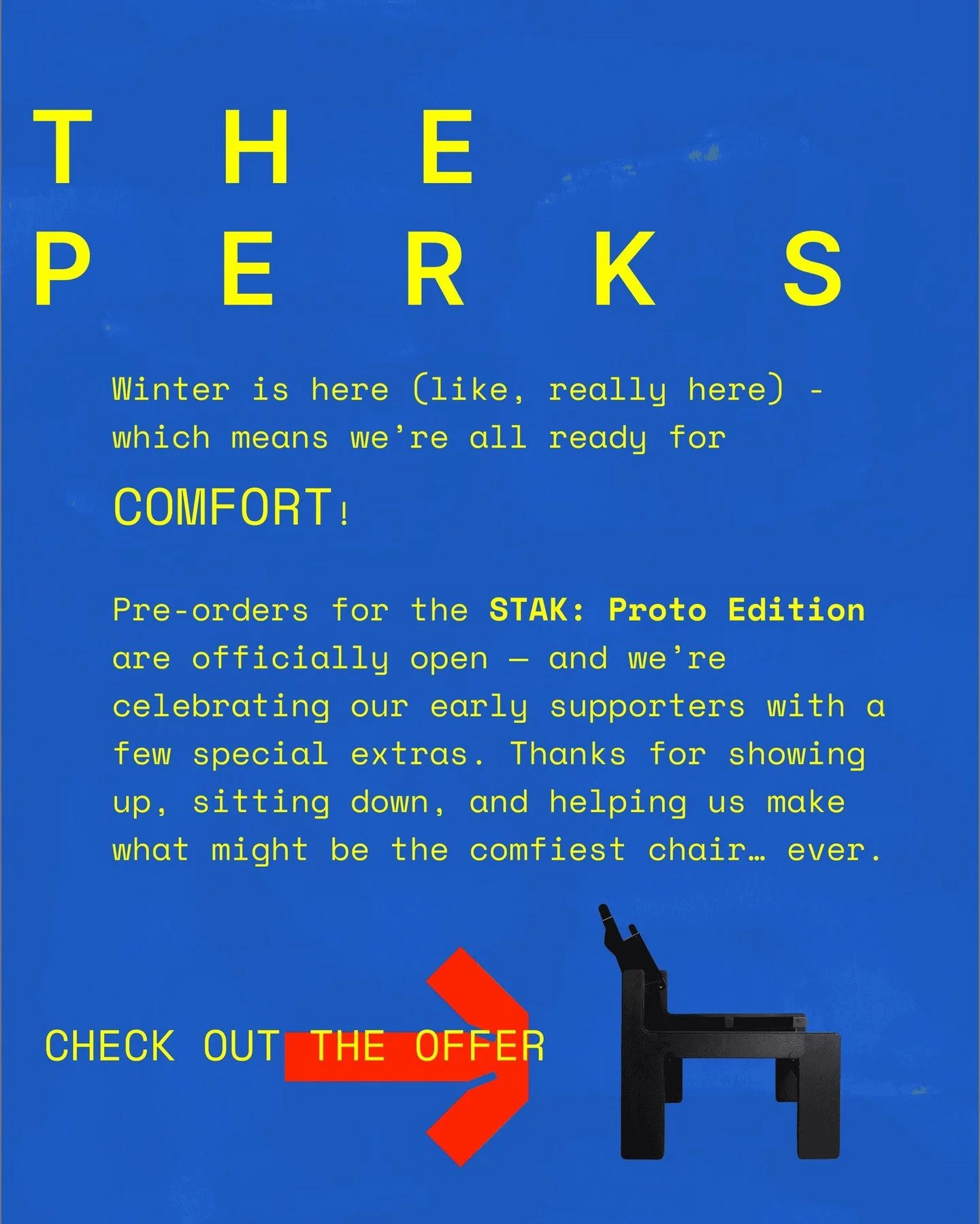 The perks of going early.

Pre-order the STAK: Proto Edition and you&rsquo;re not just getting a chair &mdash; you&rsquo;re getting in.

Proto Edition buyers receive locked-in pricing, early access to future drops, and invitations to special events a